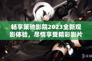 畅享策驰影院2023全新观影体验，尽情享受精彩影片