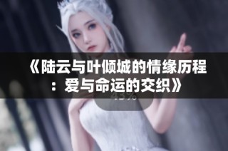 《陆云与叶倾城的情缘历程：爱与命运的交织》