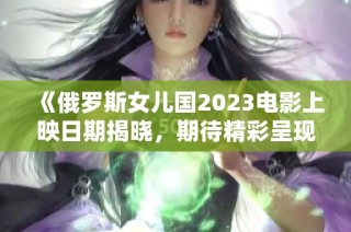 《俄罗斯女儿国2023电影上映日期揭晓，期待精彩呈现》