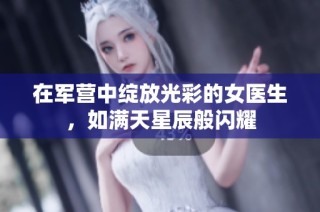 在军营中绽放光彩的女医生，如满天星辰般闪耀