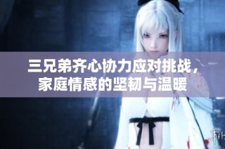 三兄弟齐心协力应对挑战，家庭情感的坚韧与温暖
