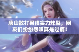 唐山散打男孩实力炸裂，网友们纷纷感叹真是过瘾！