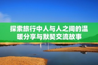 探索旅行中人与人之间的温暖分享与默契交流故事