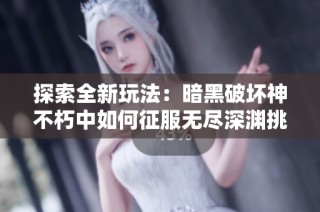 探索全新玩法：暗黑破坏神不朽中如何征服无尽深渊挑战