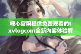 糖心官网提供免费观看的txvlogcom全新内容体验解析