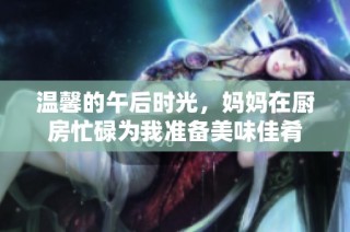 温馨的午后时光，妈妈在厨房忙碌为我准备美味佳肴