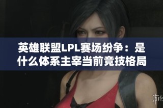 英雄联盟LPL赛场纷争：是什么体系主宰当前竞技格局？