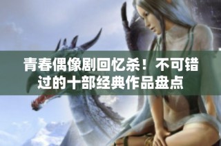 青春偶像剧回忆杀！不可错过的十部经典作品盘点