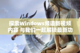 探索Windows频道新视频内容 与我们一起解锁最新功能和技巧