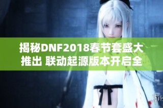 揭秘DNF2018春节套盛大推出 联动起源版本开启全新挑战