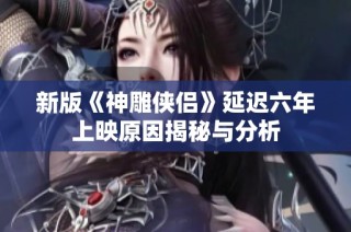 新版《神雕侠侣》延迟六年上映原因揭秘与分析