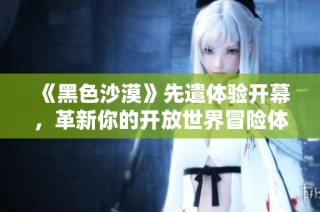 《黑色沙漠》先遣体验开幕，革新你的开放世界冒险体验