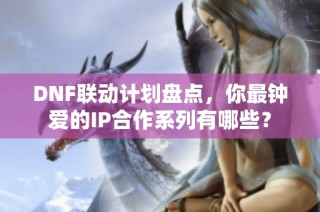 DNF联动计划盘点，你最钟爱的IP合作系列有哪些？