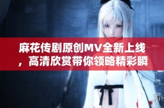 麻花传剧原创MV全新上线，高清欣赏带你领略精彩瞬间