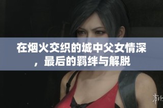 在烟火交织的城中父女情深，最后的羁绊与解脱