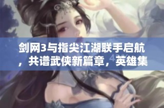 剑网3与指尖江湖联手启航，共谱武侠新篇章，英雄集结铸造传奇梦想