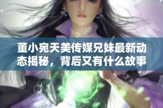 董小宛天美传媒兄妹最新动态揭秘，背后又有什么故事呢