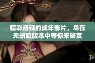 精彩热辣的成年影片，尽在无删减版本中等你来鉴赏