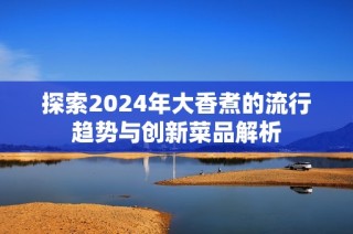 探索2024年大香煮的流行趋势与创新菜品解析