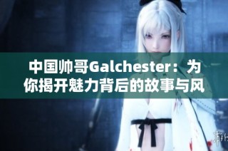 中国帅哥Galchester：为你揭开魅力背后的故事与风采