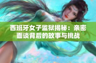 西班牙女子监狱揭秘：亲密面谈背后的故事与挑战