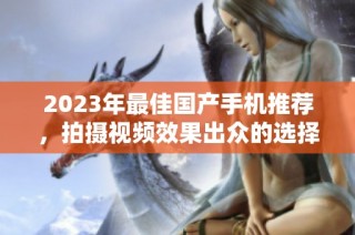 2023年最佳国产手机推荐，拍摄视频效果出众的选择