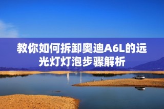 教你如何拆卸奥迪A6L的远光灯灯泡步骤解析