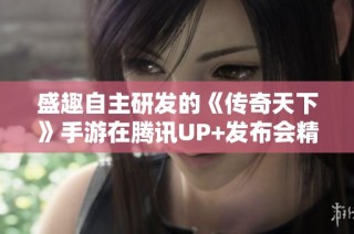 盛趣自主研发的《传奇天下》手游在腾讯UP+发布会精彩亮相