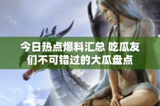 今日热点爆料汇总 吃瓜友们不可错过的大瓜盘点