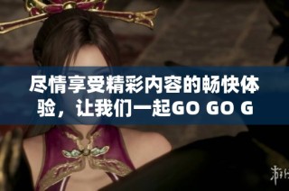 尽情享受精彩内容的畅快体验，让我们一起GO GO GO！