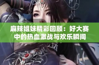 麻辣姐妹精彩回顾：好大赛中的热血激战与欢乐瞬间