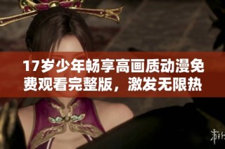 17岁少年畅享高画质动漫免费观看完整版，激发无限热情与创意