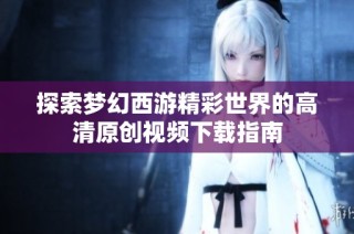 探索梦幻西游精彩世界的高清原创视频下载指南