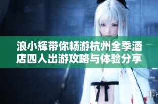 浪小辉带你畅游杭州全季酒店四人出游攻略与体验分享