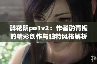 醉花阴po1v2：作者酌青栀的精彩创作与独特风格解析