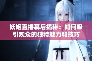 妖姬直播幕后揭秘：如何吸引观众的独特魅力和技巧