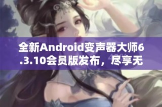 全新Android变声器大师6.3.10会员版发布，尽享无限变声乐趣