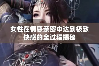 女性在情感亲密中达到极致快感的全过程揭秘