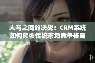 人马之间的决战：CRM系统如何颠覆传统市场竞争格局