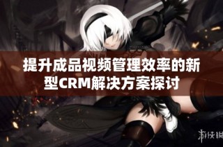 提升成品视频管理效率的新型CRM解决方案探讨