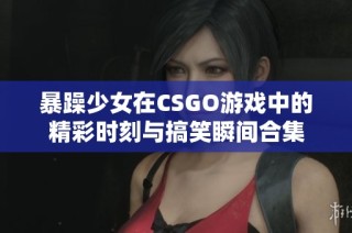 暴躁少女在CSGO游戏中的精彩时刻与搞笑瞬间合集