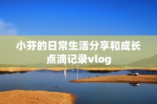 小芬的日常生活分享和成长点滴记录vlog