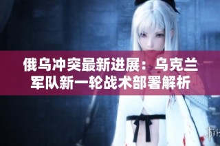 俄乌冲突最新进展：乌克兰军队新一轮战术部署解析