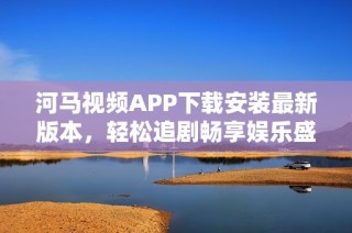 河马视频APP下载安装最新版本，轻松追剧畅享娱乐盛宴