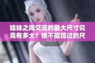 姐妹之间交流的最大尺寸究竟有多大？绝不能错过的尺寸揭秘