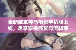 全新版本神马电影手机版上线，尽享影视盛宴与流畅观影体验