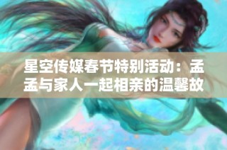 星空传媒春节特别活动：孟孟与家人一起相亲的温馨故事