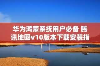 华为鸿蒙系统用户必备 腾讯地图v10版本下载安装指南