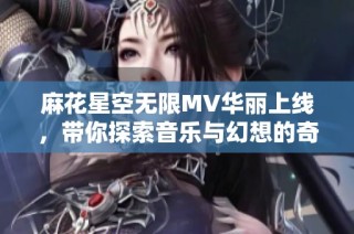 麻花星空无限MV华丽上线，带你探索音乐与幻想的奇妙旅程