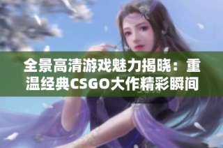 全景高清游戏魅力揭晓：重温经典CSGO大作精彩瞬间